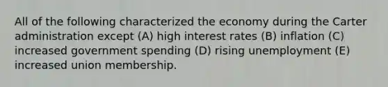 All of the following characterized the economy during the Carter administration except (A) high interest rates (B) inflation (C) increased government spending (D) rising unemployment (E) increased union membership.