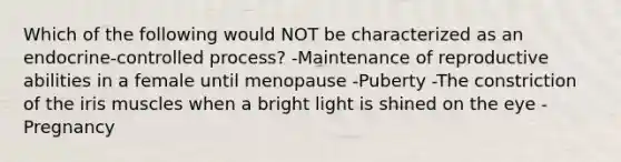 Which of the following would NOT be characterized as an endocrine-controlled process? -Maintenance of reproductive abilities in a female until menopause -Puberty -The constriction of the iris muscles when a bright light is shined on the eye -Pregnancy