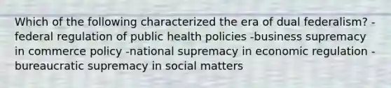 Which of the following characterized the era of dual federalism? -federal regulation of public health policies -business supremacy in commerce policy -national supremacy in economic regulation -bureaucratic supremacy in social matters