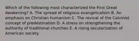 Which of the following most characterized the First Great Awakening? A. The spread of religious evangelicalism B. An emphasis on Christian humanism C. The revival of the Calvinist concept of predestination D. A stress on strengthening the authority of traditional churches E. A rising secularization of American society