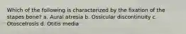 Which of the following is characterized by the fixation of the stapes bone? a. Aural atresia b. Ossicular discontinuity c. Otoscelrosis d. Otitis media