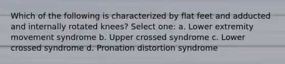 Which of the following is characterized by flat feet and adducted and internally rotated knees? Select one: a. Lower extremity movement syndrome b. Upper crossed syndrome c. Lower crossed syndrome d. Pronation distortion syndrome