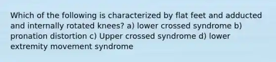 Which of the following is characterized by flat feet and adducted and internally rotated knees? a) lower crossed syndrome b) pronation distortion c) Upper crossed syndrome d) lower extremity movement syndrome