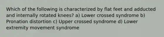 Which of the following is characterized by flat feet and adducted and internally rotated knees? a) Lower crossed syndrome b) Pronation distortion c) Upper crossed syndrome d) Lower extremity movement syndrome