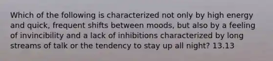 Which of the following is characterized not only by high energy and quick, frequent shifts between moods, but also by a feeling of invincibility and a lack of inhibitions characterized by long streams of talk or the tendency to stay up all night? 13.13