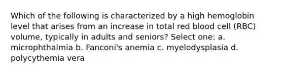 Which of the following is characterized by a high hemoglobin level that arises from an increase in total red blood cell (RBC) volume, typically in adults and seniors? Select one: a. microphthalmia b. Fanconi's anemia c. myelodysplasia d. polycythemia vera