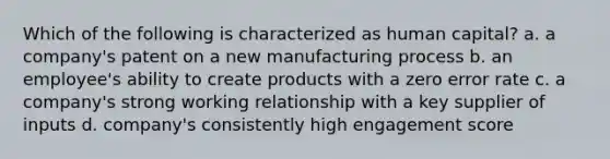 Which of the following is characterized as human capital? a. a company's patent on a new manufacturing process b. an employee's ability to create products with a zero error rate c. a company's strong working relationship with a key supplier of inputs d. company's consistently high engagement score