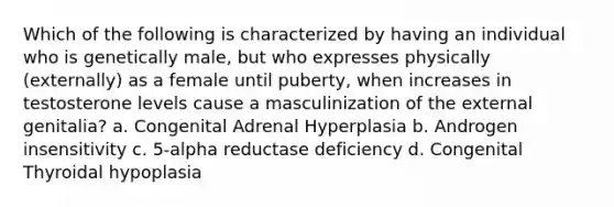 Which of the following is characterized by having an individual who is genetically male, but who expresses physically (externally) as a female until puberty, when increases in testosterone levels cause a masculinization of the external genitalia? a. Congenital Adrenal Hyperplasia b. Androgen insensitivity c. 5-alpha reductase deficiency d. Congenital Thyroidal hypoplasia