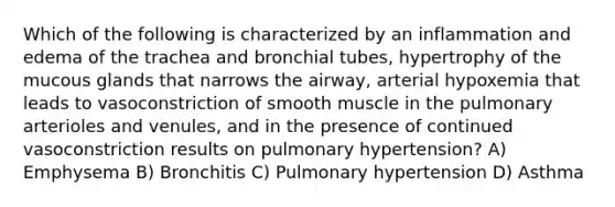 Which of the following is characterized by an inflammation and edema of the trachea and bronchial tubes, hypertrophy of the mucous glands that narrows the airway, arterial hypoxemia that leads to vasoconstriction of smooth muscle in the pulmonary arterioles and venules, and in the presence of continued vasoconstriction results on pulmonary hypertension? A) Emphysema B) Bronchitis C) Pulmonary hypertension D) Asthma