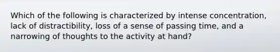 Which of the following is characterized by intense concentration, lack of distractibility, loss of a sense of passing time, and a narrowing of thoughts to the activity at hand?