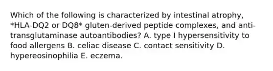 Which of the following is characterized by intestinal atrophy, *HLA‐DQ2 or DQ8* gluten‐derived peptide complexes, and anti‐transglutaminase autoantibodies? A. type I hypersensitivity to food allergens B. celiac disease C. contact sensitivity D. hypereosinophilia E. eczema.