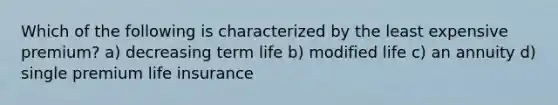 Which of the following is characterized by the least expensive premium? a) decreasing term life b) modified life c) an annuity d) single premium life insurance