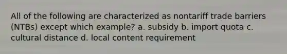 All of the following are characterized as nontariff trade barriers (NTBs) except which example? a. subsidy b. import quota c. cultural distance d. local content requirement