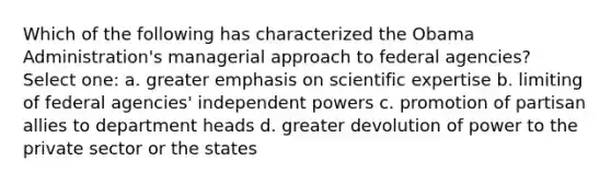 Which of the following has characterized the Obama Administration's managerial approach to federal agencies? Select one: a. greater emphasis on scientific expertise b. limiting of federal agencies' independent powers c. promotion of partisan allies to department heads d. greater devolution of power to the private sector or the states