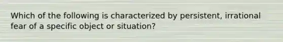 Which of the following is characterized by persistent, irrational fear of a specific object or situation?