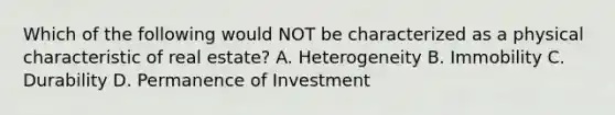 Which of the following would NOT be characterized as a physical characteristic of real estate? A. Heterogeneity B. Immobility C. Durability D. Permanence of Investment