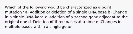 Which of the following would be characterized as a point mutation? a. Addition or deletion of a single DNA base b. Change in a single DNA base c. Addition of a second gene adjacent to the original one d. Deletion of three bases at a time e. Changes in multiple bases within a single gene