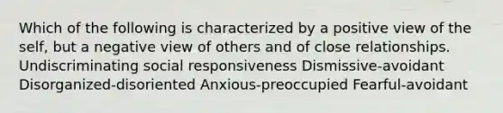 Which of the following is characterized by a positive view of the self, but a negative view of others and of close relationships. Undiscriminating social responsiveness Dismissive-avoidant Disorganized-disoriented Anxious-preoccupied Fearful-avoidant