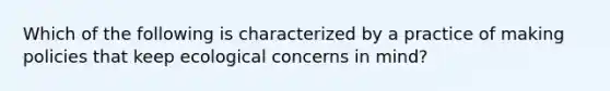 Which of the following is characterized by a practice of making policies that keep ecological concerns in mind?