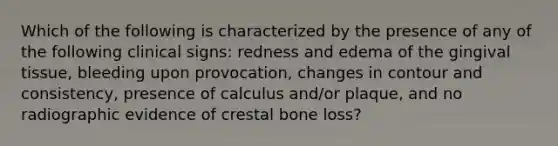 Which of the following is characterized by the presence of any of the following clinical signs: redness and edema of the gingival tissue, bleeding upon provocation, changes in contour and consistency, presence of calculus and/or plaque, and no radiographic evidence of crestal bone loss?