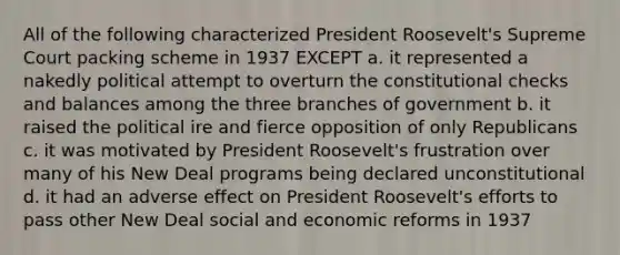 All of the following characterized President Roosevelt's Supreme Court packing scheme in 1937 EXCEPT a. it represented a nakedly political attempt to overturn the constitutional checks and balances among the three branches of government b. it raised the political ire and fierce opposition of only Republicans c. it was motivated by President Roosevelt's frustration over many of his New Deal programs being declared unconstitutional d. it had an adverse effect on President Roosevelt's efforts to pass other New Deal social and economic reforms in 1937