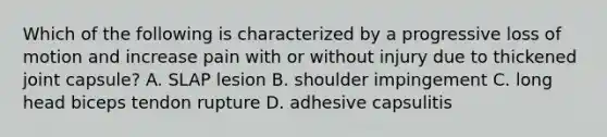 Which of the following is characterized by a progressive loss of motion and increase pain with or without injury due to thickened joint capsule? A. SLAP lesion B. shoulder impingement C. long head biceps tendon rupture D. adhesive capsulitis