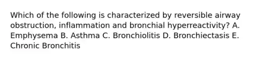 Which of the following is characterized by reversible airway obstruction, inflammation and bronchial hyperreactivity? A. Emphysema B. Asthma C. Bronchiolitis D. Bronchiectasis E. Chronic Bronchitis