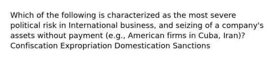 Which of the following is characterized as the most severe political risk in International business, and seizing of a company's assets without payment (e.g., American firms in Cuba, Iran)? Confiscation Expropriation Domestication Sanctions