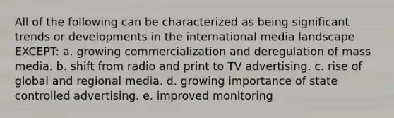 All of the following can be characterized as being significant trends or developments in the international media landscape EXCEPT: a. growing commercialization and deregulation of mass media. b. shift from radio and print to TV advertising. c. rise of global and regional media. d. growing importance of state controlled advertising. e. improved monitoring