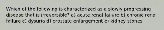 Which of the following is characterized as a slowly progressing disease that is irreversible? a) acute renal failure b) chronic renal failure c) dysuria d) prostate enlargement e) kidney stones