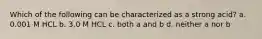 Which of the following can be characterized as a strong acid? a. 0.001 M HCL b. 3.0 M HCL c. both a and b d. neither a nor b