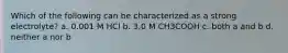 Which of the following can be characterized as a strong electrolyte? a. 0.001 M HCl b. 3.0 M CH3COOH c. both a and b d. neither a nor b
