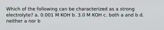 Which of the following can be characterized as a strong electrolyte? a. 0.001 M KOH b. 3.0 M KOH c. both a and b d. neither a nor b