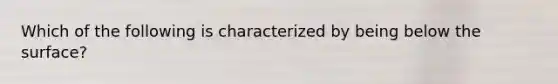 Which of the following is characterized by being below the surface?