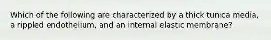 Which of the following are characterized by a thick tunica media, a rippled endothelium, and an internal elastic membrane?