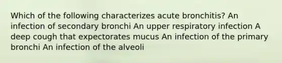 Which of the following characterizes acute bronchitis? An infection of secondary bronchi An upper respiratory infection A deep cough that expectorates mucus An infection of the primary bronchi An infection of the alveoli