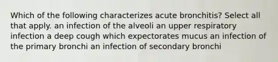 Which of the following characterizes acute bronchitis? Select all that apply. an infection of the alveoli an upper respiratory infection a deep cough which expectorates mucus an infection of the primary bronchi an infection of secondary bronchi