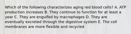 Which of the following characterizes aging red blood cells? A. ATP production increases B. They continue to function for at least a year C. They are engulfed by macrophages D. They are eventually excreted through the digestive system E. The cell membranes are more flexible and recycled