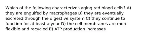 Which of the following characterizes aging red blood cells? A) they are engulfed by macrophages B) they are eventually excreted through the digestive system C) they continue to function for at least a year D) the cell membranes are more flexible and recycled E) ATP production increases