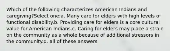 Which of the following characterizes American Indians and caregiving?Select one:a. Many care for elders with high levels of functional disability.b. Providing care for elders is a core cultural value for American Indians.c. Caring for elders may place a strain on the community as a whole because of additional stressors in the community.d. all of these answers