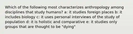 Which of the following most characterizes anthropology among disciplines that study humans? a: it studies foreign places b: it includes biology c: it uses personal interviews of the study of population d: it is holistic and comparative e: it studies only groups that are thought to be "dying"