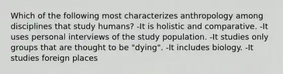 Which of the following most characterizes anthropology among disciplines that study humans? -It is holistic and comparative. -It uses personal interviews of the study population. -It studies only groups that are thought to be "dying". -It includes biology. -It studies foreign places