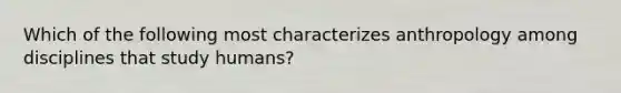 Which of the following most characterizes anthropology among disciplines that study humans?