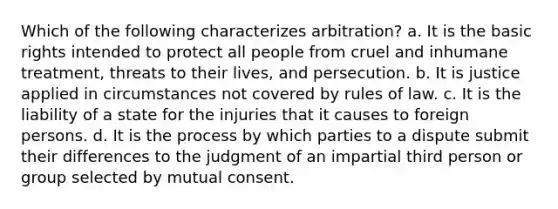 Which of the following characterizes arbitration? a. It is the basic rights intended to protect all people from cruel and inhumane treatment, threats to their lives, and persecution. b. It is justice applied in circumstances not covered by rules of law. c. It is the liability of a state for the injuries that it causes to foreign persons. d. It is the process by which parties to a dispute submit their differences to the judgment of an impartial third person or group selected by mutual consent.