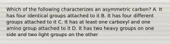 Which of the following characterizes an asymmetric carbon? A. It has four identical groups attached to it B. It has four different groups attached to it C. It has at least one carboxyl and one amino group attached to it D. It has two heavy groups on one side and two light groups on the other