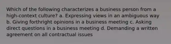 Which of the following characterizes a business person from a high-context culture? a. Expressing views in an ambiguous way b. Giving forthright opinions in a business meeting c. Asking direct questions in a business meeting d. Demanding a written agreement on all contractual issues