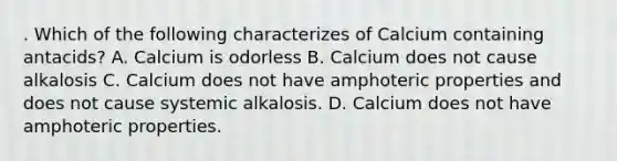 . Which of the following characterizes of Calcium containing antacids? A. Calcium is odorless B. Calcium does not cause alkalosis C. Calcium does not have amphoteric properties and does not cause systemic alkalosis. D. Calcium does not have amphoteric properties.