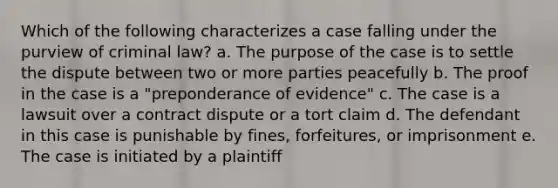 Which of the following characterizes a case falling under the purview of criminal law? a. The purpose of the case is to settle the dispute between two or more parties peacefully b. The proof in the case is a "preponderance of evidence" c. The case is a lawsuit over a contract dispute or a tort claim d. The defendant in this case is punishable by fines, forfeitures, or imprisonment e. The case is initiated by a plaintiff