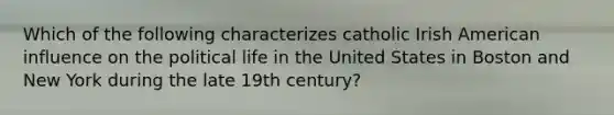 Which of the following characterizes catholic Irish American influence on the political life in the United States in Boston and New York during the late 19th century?