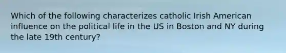 Which of the following characterizes catholic Irish American influence on the political life in the US in Boston and NY during the late 19th century?